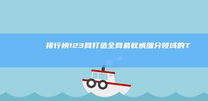 排行榜123网：打造全网最权威、细分领域的TOP榜单